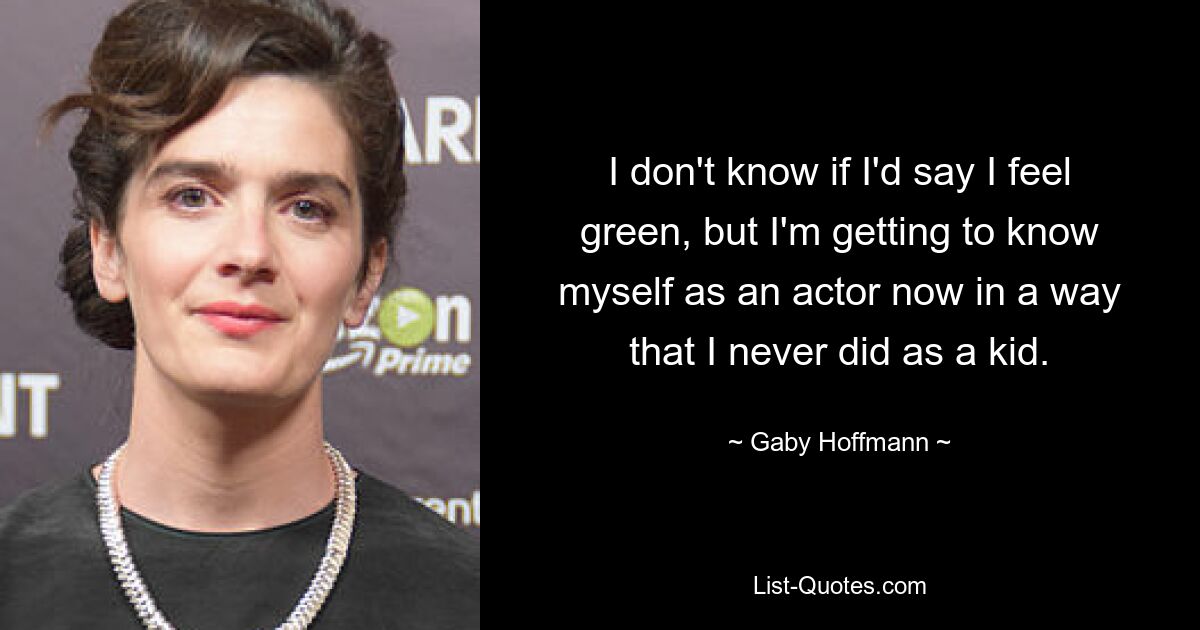 I don't know if I'd say I feel green, but I'm getting to know myself as an actor now in a way that I never did as a kid. — © Gaby Hoffmann