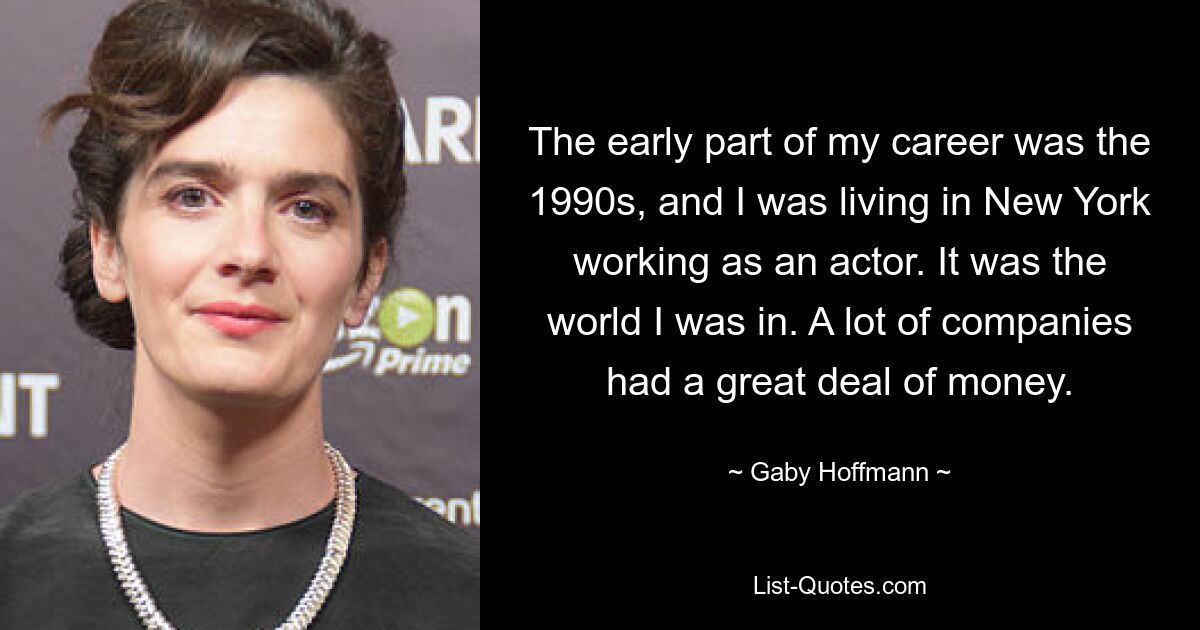 The early part of my career was the 1990s, and I was living in New York working as an actor. It was the world I was in. A lot of companies had a great deal of money. — © Gaby Hoffmann