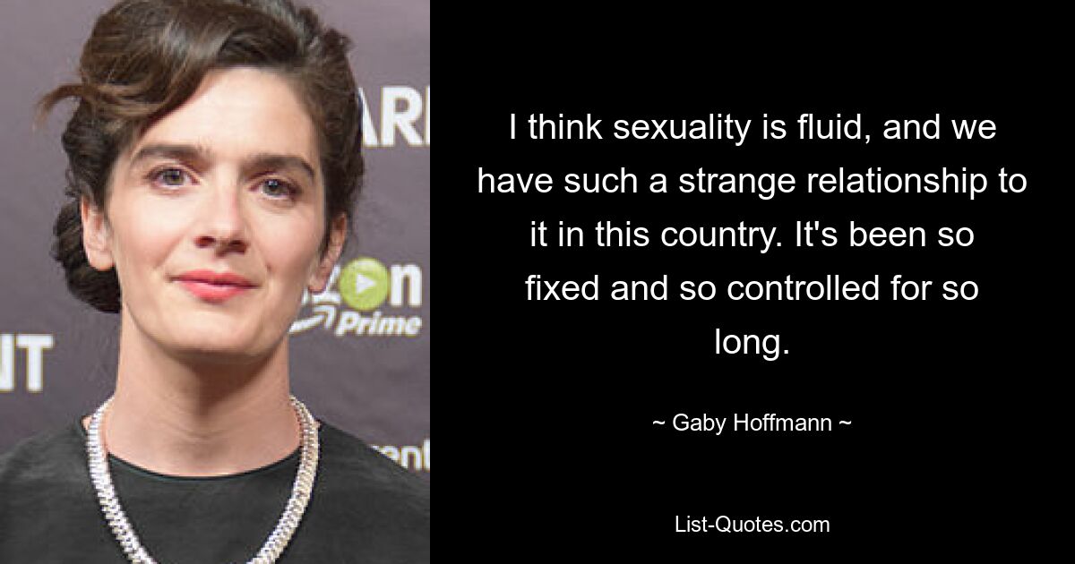 I think sexuality is fluid, and we have such a strange relationship to it in this country. It's been so fixed and so controlled for so long. — © Gaby Hoffmann