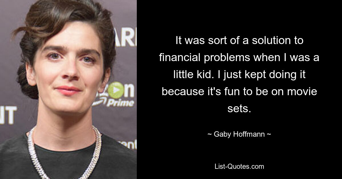 It was sort of a solution to financial problems when I was a little kid. I just kept doing it because it's fun to be on movie sets. — © Gaby Hoffmann