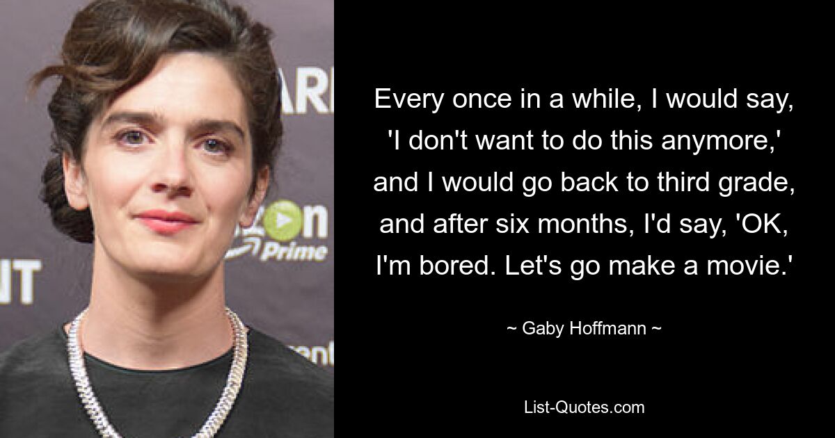 Every once in a while, I would say, 'I don't want to do this anymore,' and I would go back to third grade, and after six months, I'd say, 'OK, I'm bored. Let's go make a movie.' — © Gaby Hoffmann