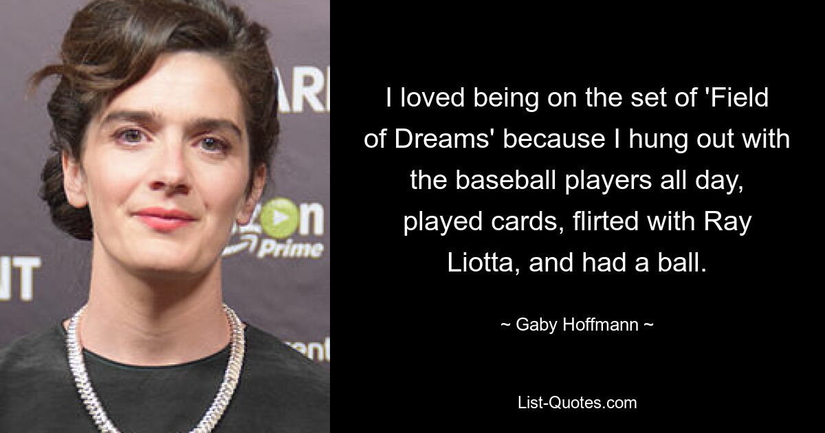 I loved being on the set of 'Field of Dreams' because I hung out with the baseball players all day, played cards, flirted with Ray Liotta, and had a ball. — © Gaby Hoffmann