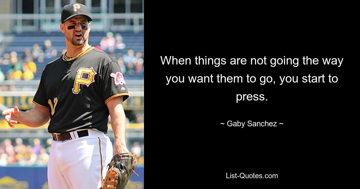 When things are not going the way you want them to go, you start to press. — © Gaby Sanchez