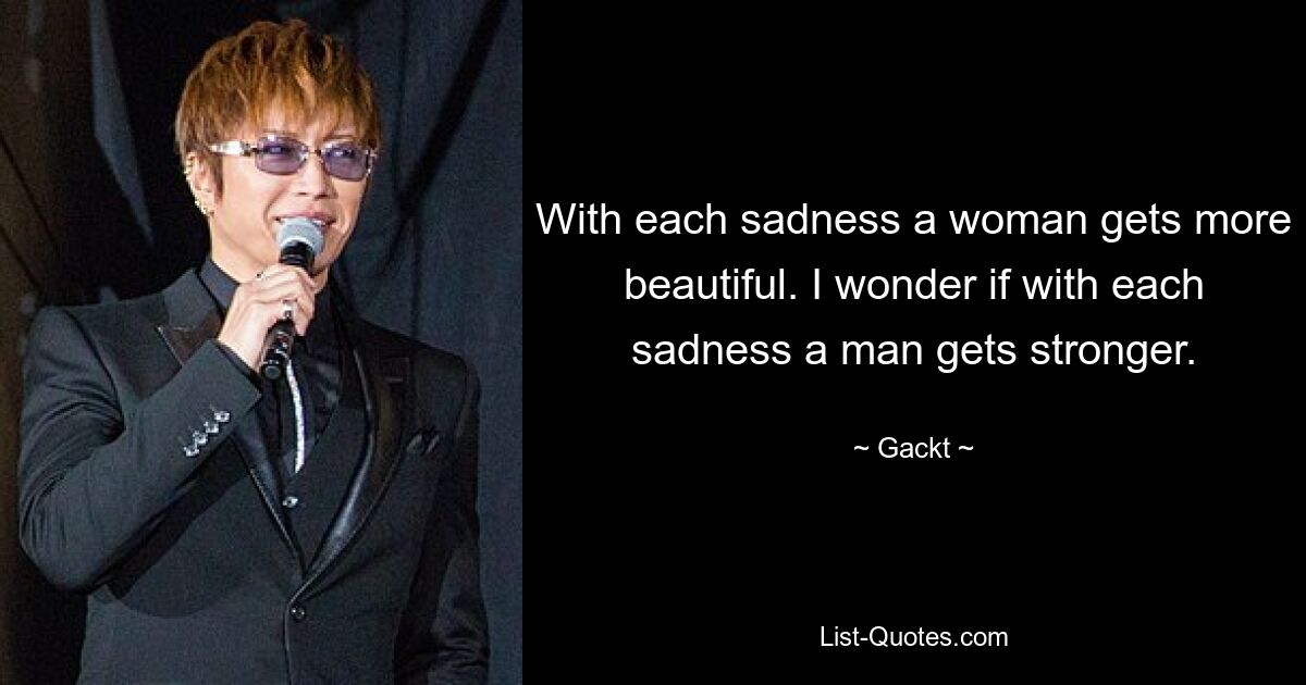 With each sadness a woman gets more beautiful. I wonder if with each sadness a man gets stronger. — © Gackt