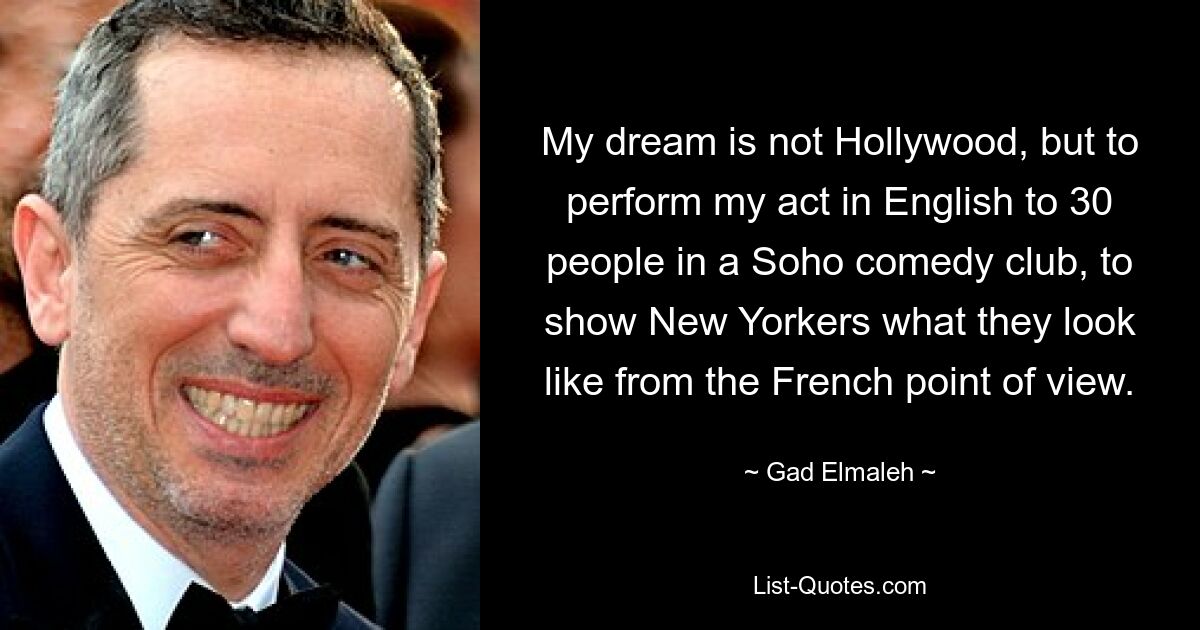 My dream is not Hollywood, but to perform my act in English to 30 people in a Soho comedy club, to show New Yorkers what they look like from the French point of view. — © Gad Elmaleh