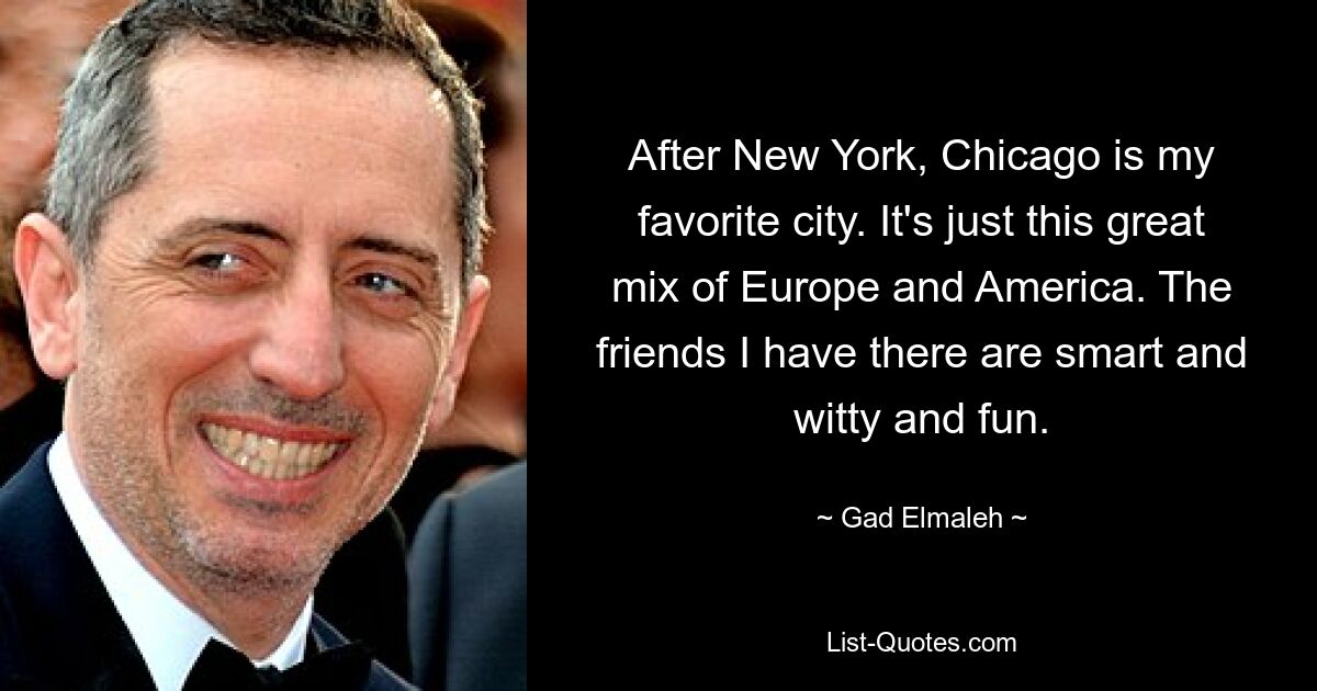 After New York, Chicago is my favorite city. It's just this great mix of Europe and America. The friends I have there are smart and witty and fun. — © Gad Elmaleh