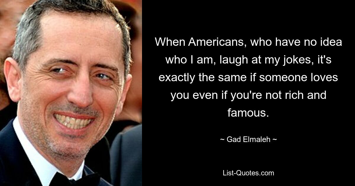 When Americans, who have no idea who I am, laugh at my jokes, it's exactly the same if someone loves you even if you're not rich and famous. — © Gad Elmaleh