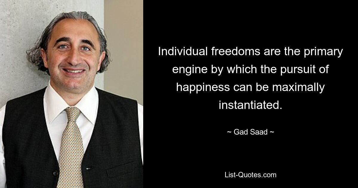 Individual freedoms are the primary engine by which the pursuit of happiness can be maximally instantiated. — © Gad Saad