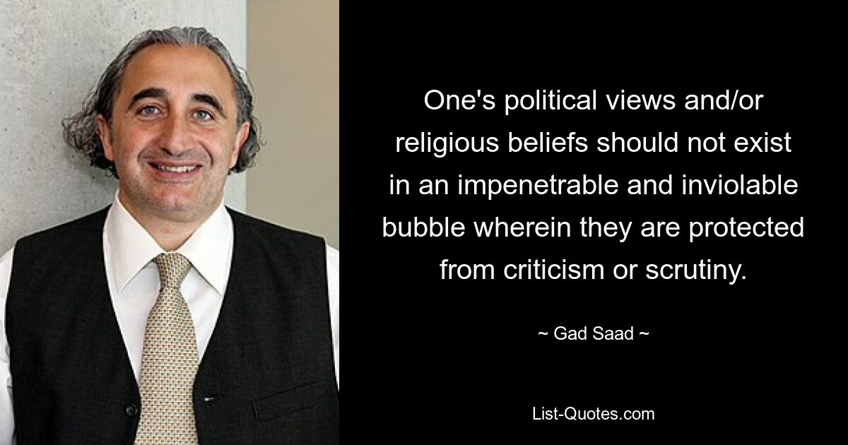 One's political views and/or religious beliefs should not exist in an impenetrable and inviolable bubble wherein they are protected from criticism or scrutiny. — © Gad Saad