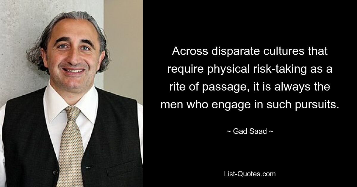 Across disparate cultures that require physical risk-taking as a rite of passage, it is always the men who engage in such pursuits. — © Gad Saad