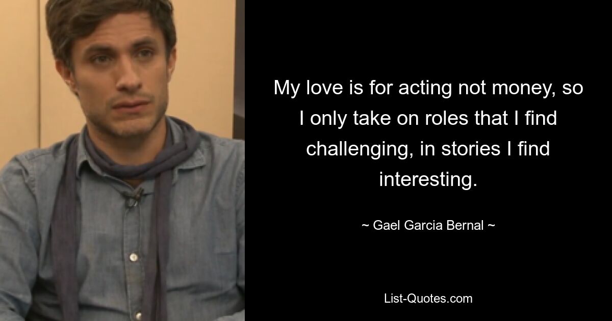 My love is for acting not money, so I only take on roles that I find challenging, in stories I find interesting. — © Gael Garcia Bernal