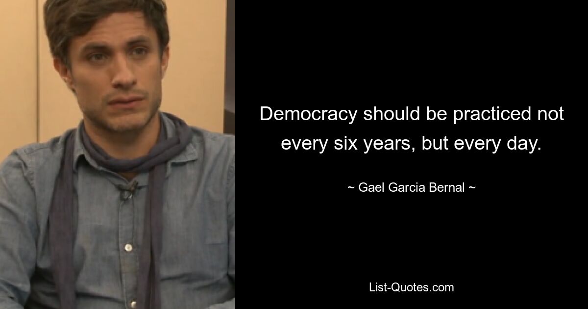 Democracy should be practiced not every six years, but every day. — © Gael Garcia Bernal