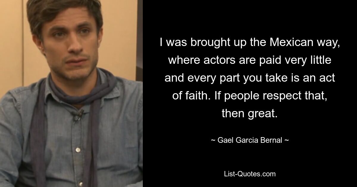 I was brought up the Mexican way, where actors are paid very little and every part you take is an act of faith. If people respect that, then great. — © Gael Garcia Bernal