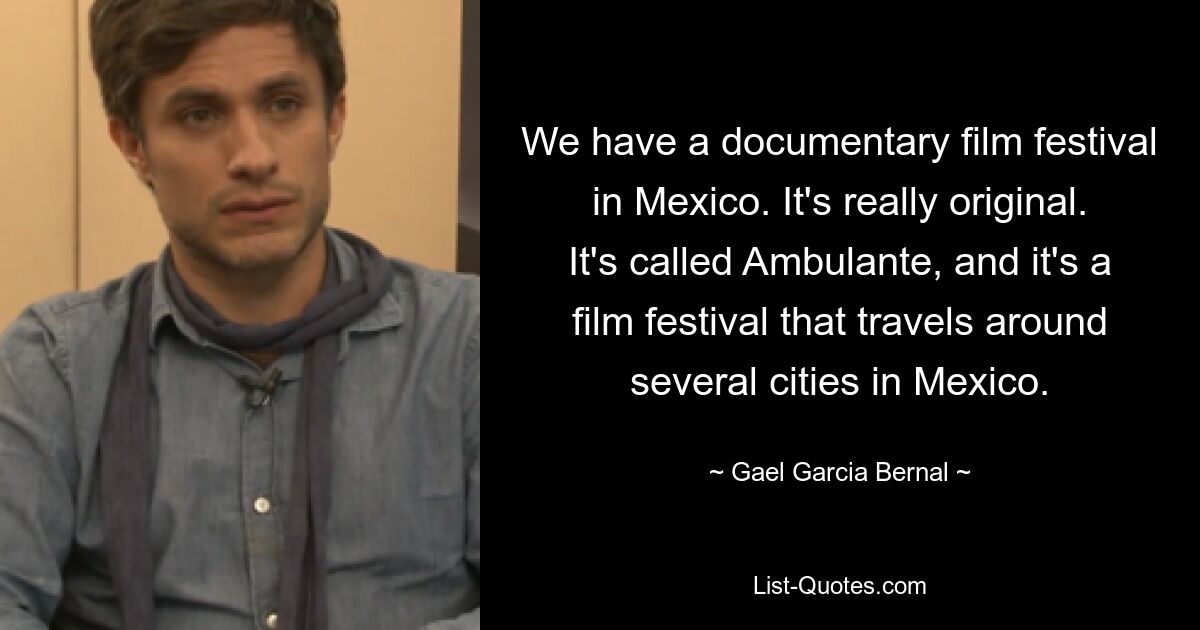 We have a documentary film festival in Mexico. It's really original. It's called Ambulante, and it's a film festival that travels around several cities in Mexico. — © Gael Garcia Bernal