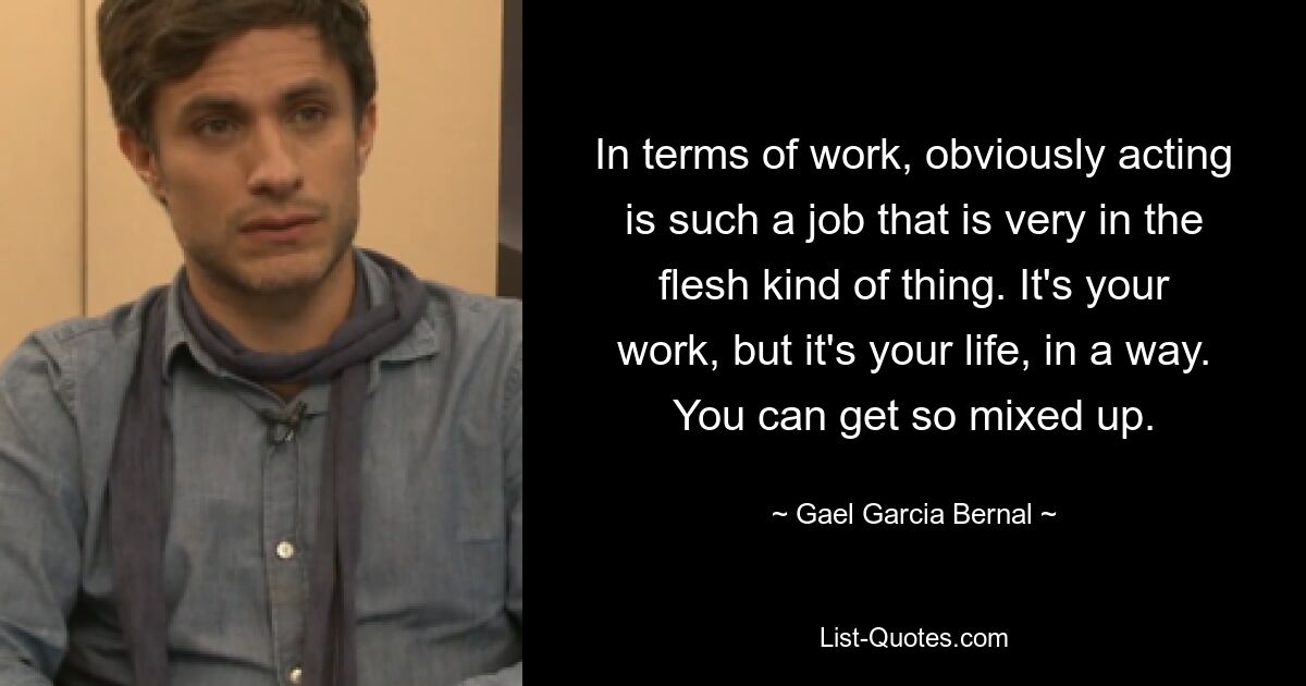 In terms of work, obviously acting is such a job that is very in the flesh kind of thing. It's your work, but it's your life, in a way. You can get so mixed up. — © Gael Garcia Bernal