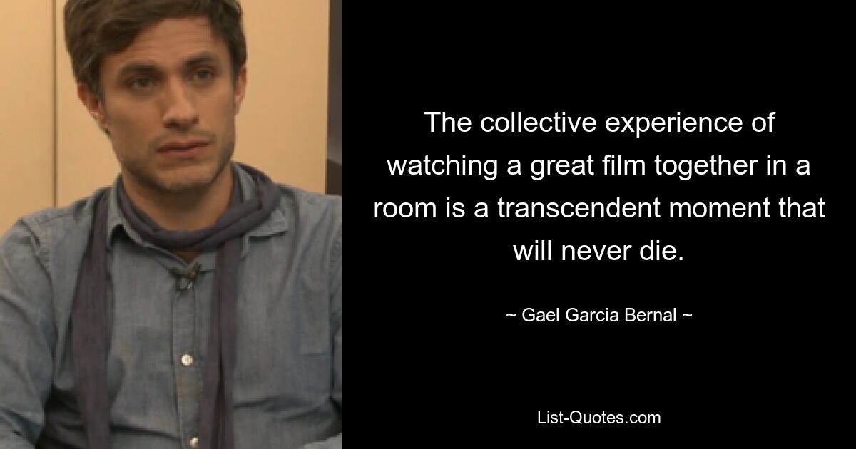 The collective experience of watching a great film together in a room is a transcendent moment that will never die. — © Gael Garcia Bernal