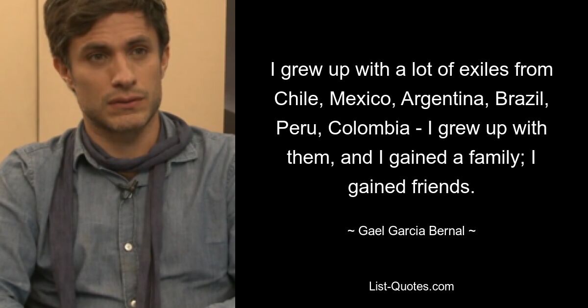 I grew up with a lot of exiles from Chile, Mexico, Argentina, Brazil, Peru, Colombia - I grew up with them, and I gained a family; I gained friends. — © Gael Garcia Bernal