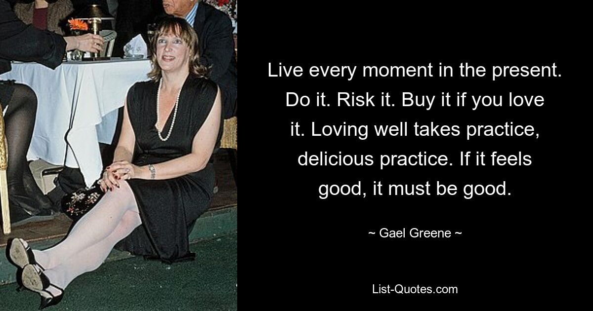 Live every moment in the present. Do it. Risk it. Buy it if you love it. Loving well takes practice, delicious practice. If it feels good, it must be good. — © Gael Greene