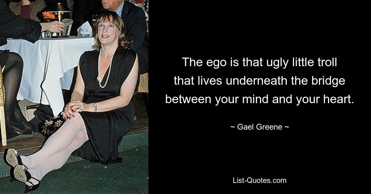 The ego is that ugly little troll that lives underneath the bridge between your mind and your heart. — © Gael Greene