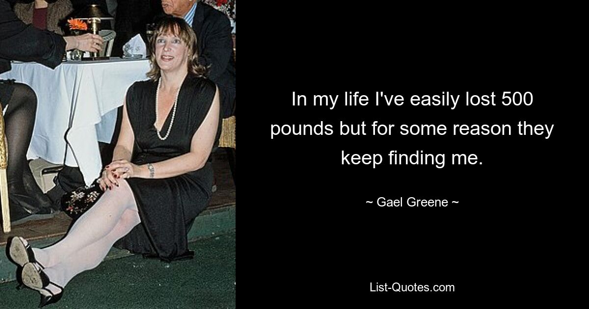 In my life I've easily lost 500 pounds but for some reason they keep finding me. — © Gael Greene