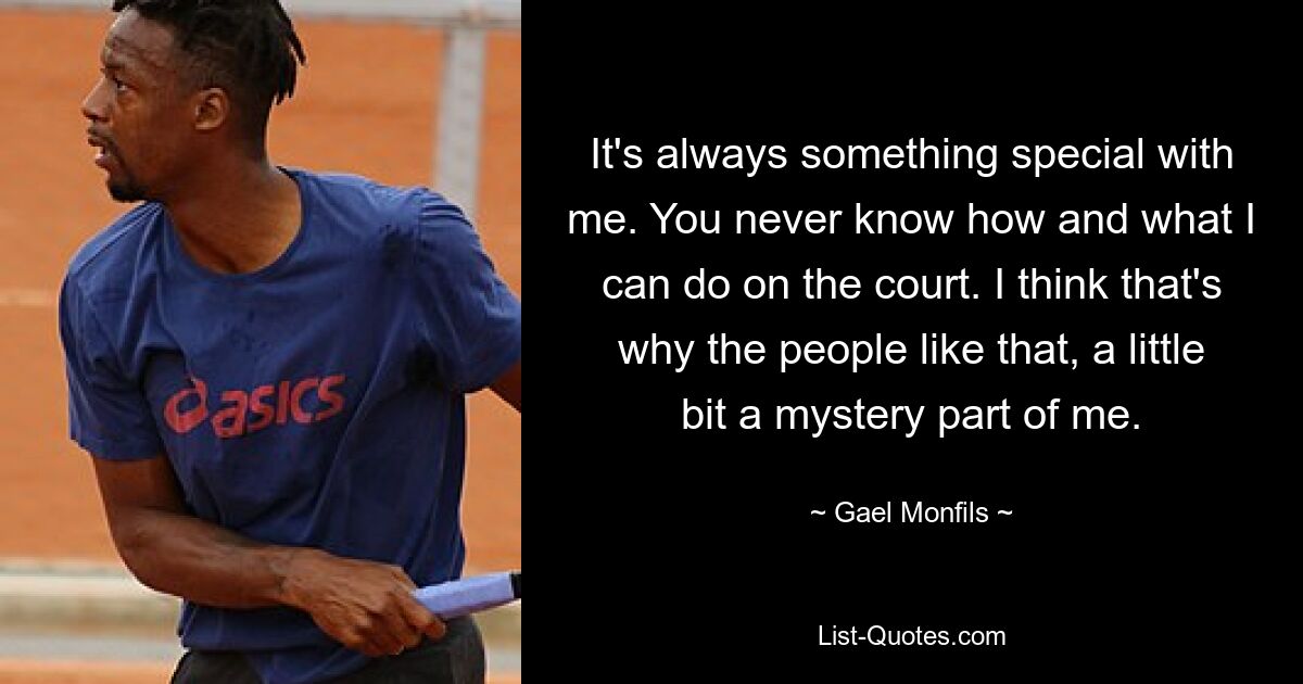 It's always something special with me. You never know how and what I can do on the court. I think that's why the people like that, a little bit a mystery part of me. — © Gael Monfils