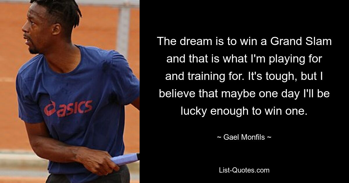 The dream is to win a Grand Slam and that is what I'm playing for and training for. It's tough, but I believe that maybe one day I'll be lucky enough to win one. — © Gael Monfils