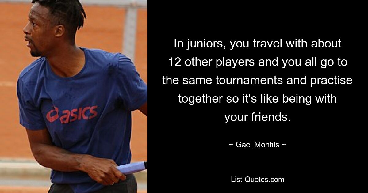 In juniors, you travel with about 12 other players and you all go to the same tournaments and practise together so it's like being with your friends. — © Gael Monfils