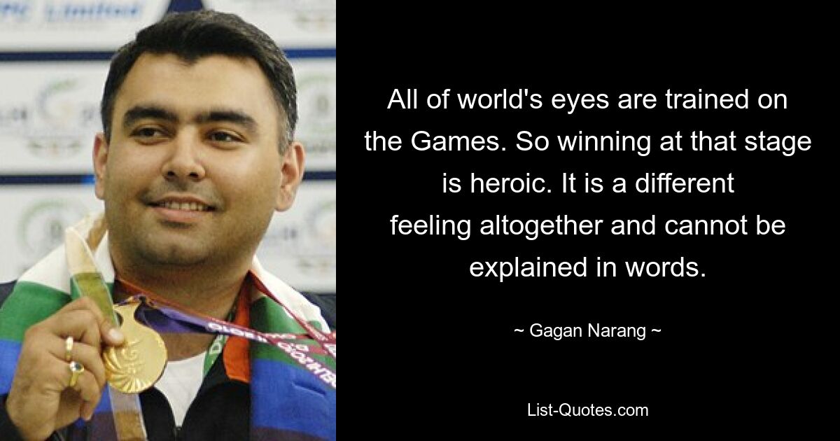 All of world's eyes are trained on the Games. So winning at that stage is heroic. It is a different feeling altogether and cannot be explained in words. — © Gagan Narang