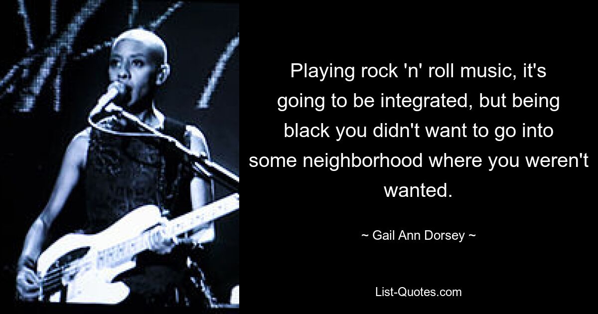 Playing rock 'n' roll music, it's going to be integrated, but being black you didn't want to go into some neighborhood where you weren't wanted. — © Gail Ann Dorsey