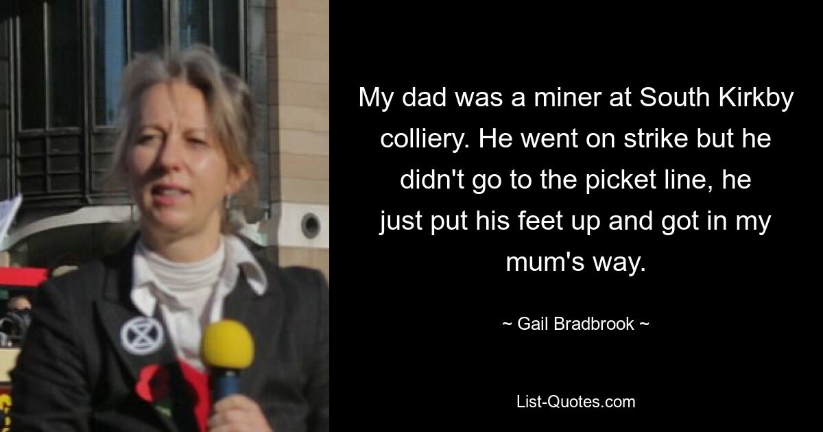 My dad was a miner at South Kirkby colliery. He went on strike but he didn't go to the picket line, he just put his feet up and got in my mum's way. — © Gail Bradbrook