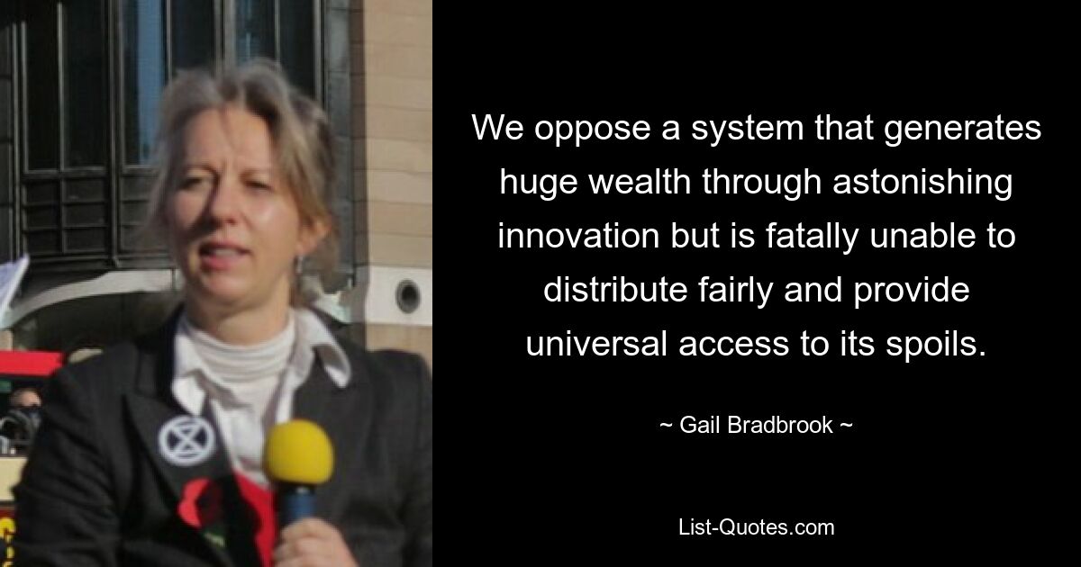 We oppose a system that generates huge wealth through astonishing innovation but is fatally unable to distribute fairly and provide universal access to its spoils. — © Gail Bradbrook