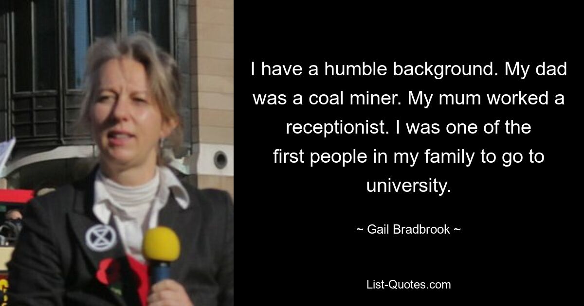 I have a humble background. My dad was a coal miner. My mum worked a receptionist. I was one of the first people in my family to go to university. — © Gail Bradbrook