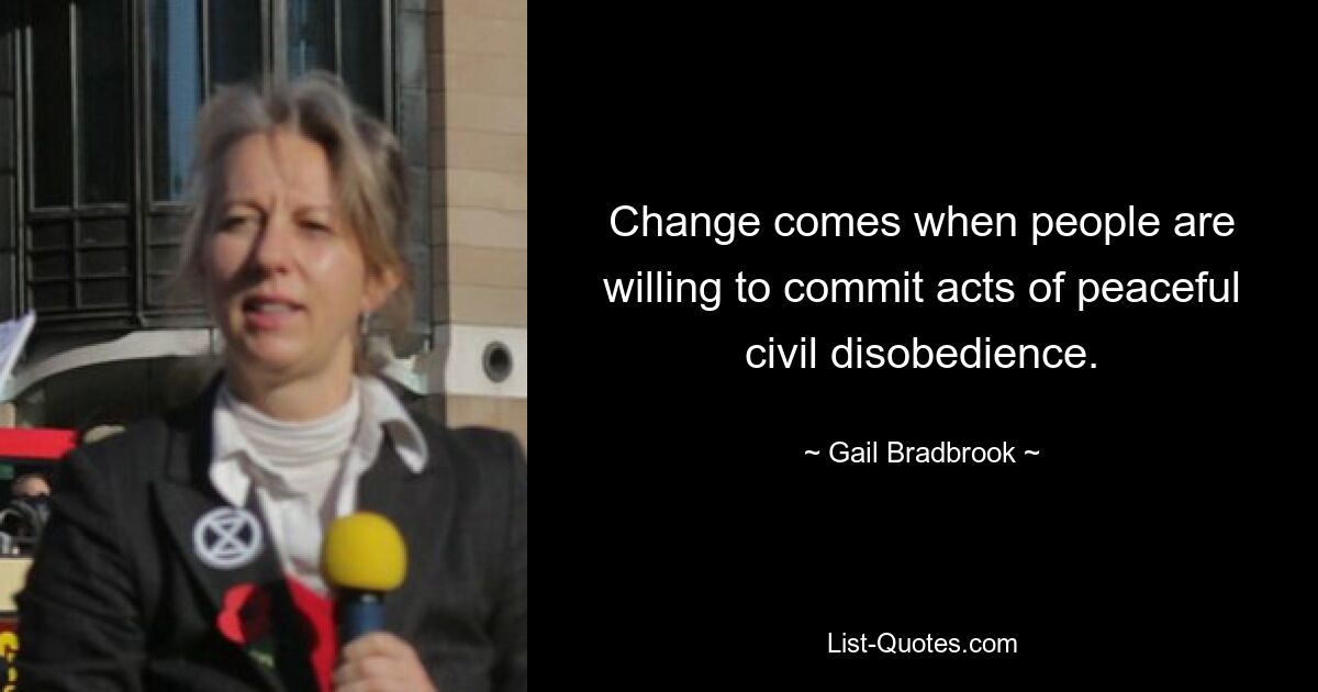 Change comes when people are willing to commit acts of peaceful civil disobedience. — © Gail Bradbrook