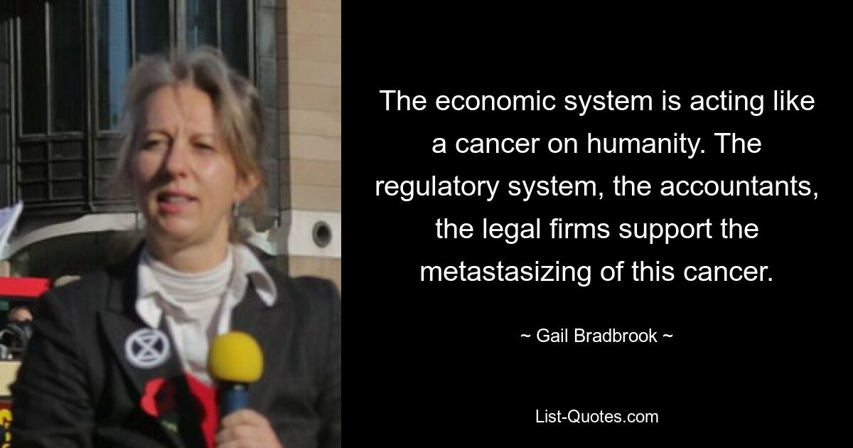 The economic system is acting like a cancer on humanity. The regulatory system, the accountants, the legal firms support the metastasizing of this cancer. — © Gail Bradbrook