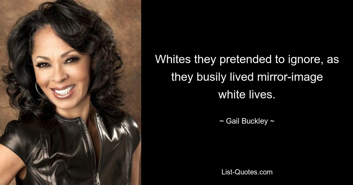 Whites they pretended to ignore, as they busily lived mirror-image white lives. — © Gail Buckley