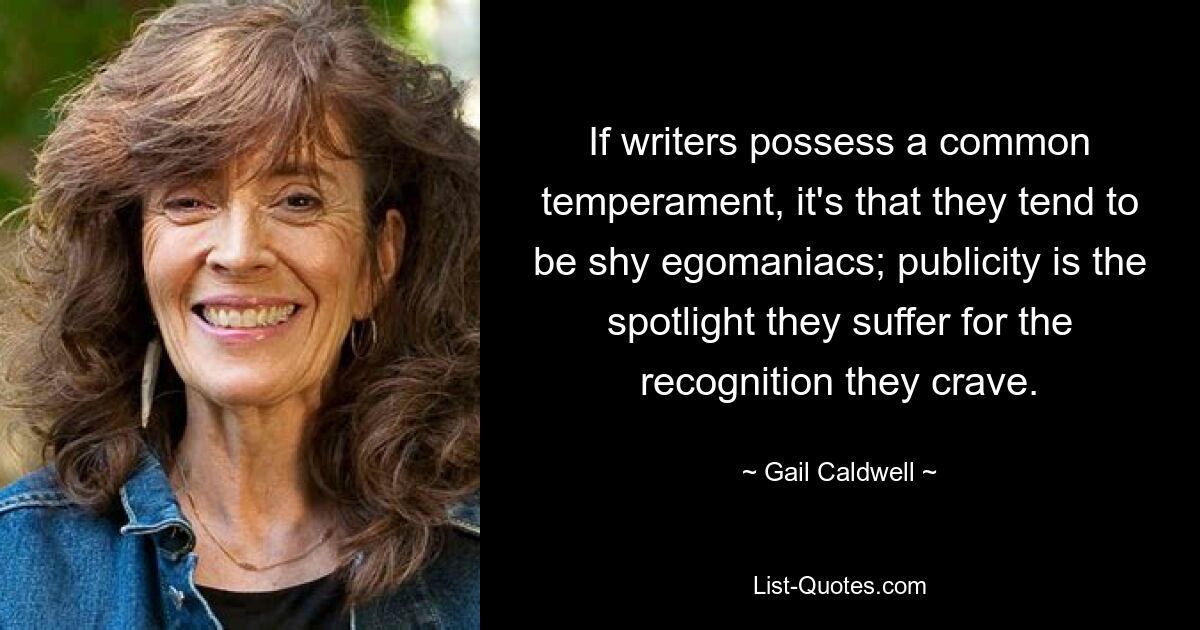 If writers possess a common temperament, it's that they tend to be shy egomaniacs; publicity is the spotlight they suffer for the recognition they crave. — © Gail Caldwell