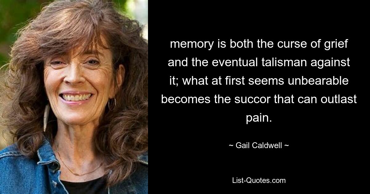 memory is both the curse of grief and the eventual talisman against it; what at first seems unbearable becomes the succor that can outlast pain. — © Gail Caldwell