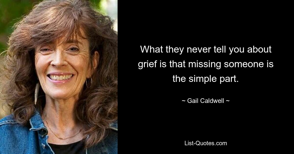 What they never tell you about grief is that missing someone is the simple part. — © Gail Caldwell