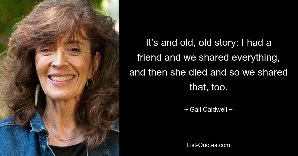 It's and old, old story: I had a friend and we shared everything, and then she died and so we shared that, too. — © Gail Caldwell