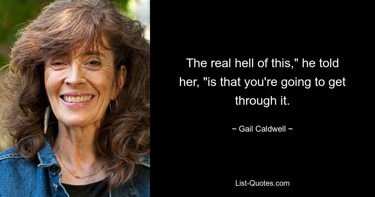 The real hell of this," he told her, "is that you're going to get through it. — © Gail Caldwell