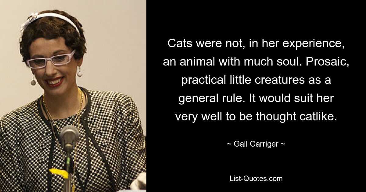 Cats were not, in her experience, an animal with much soul. Prosaic, practical little creatures as a general rule. It would suit her very well to be thought catlike. — © Gail Carriger