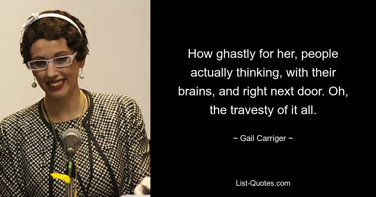 How ghastly for her, people actually thinking, with their brains, and right next door. Oh, the travesty of it all. — © Gail Carriger