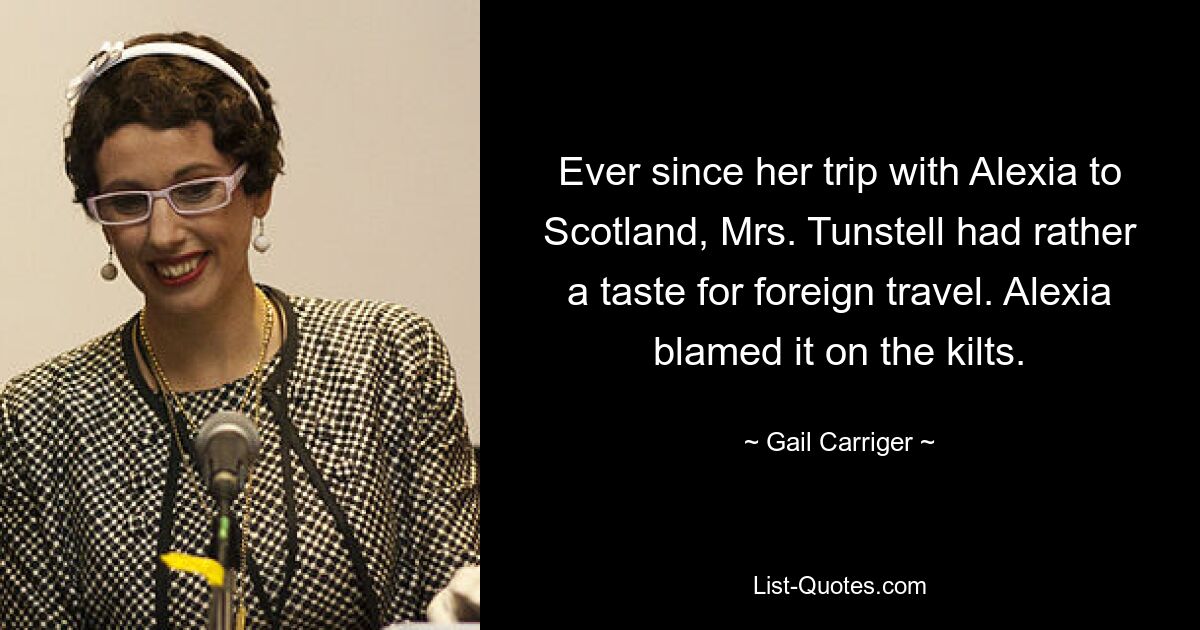 Ever since her trip with Alexia to Scotland, Mrs. Tunstell had rather a taste for foreign travel. Alexia blamed it on the kilts. — © Gail Carriger