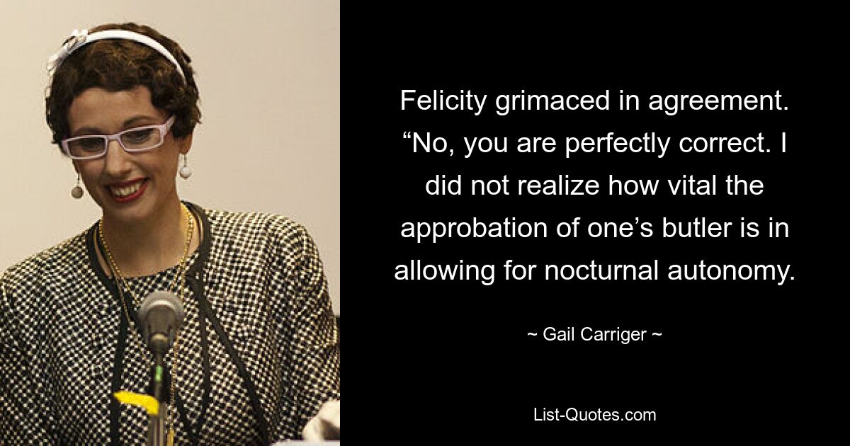 Felicity grimaced in agreement. “No, you are perfectly correct. I did not realize how vital the approbation of one’s butler is in allowing for nocturnal autonomy. — © Gail Carriger