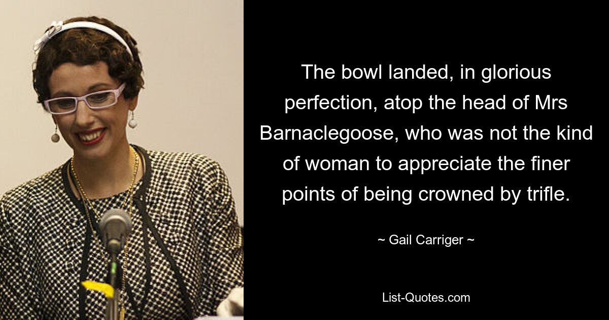 The bowl landed, in glorious perfection, atop the head of Mrs Barnaclegoose, who was not the kind of woman to appreciate the finer points of being crowned by trifle. — © Gail Carriger