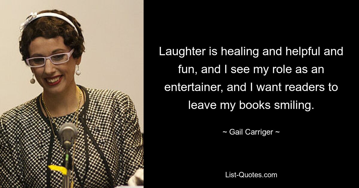 Laughter is healing and helpful and fun, and I see my role as an entertainer, and I want readers to leave my books smiling. — © Gail Carriger