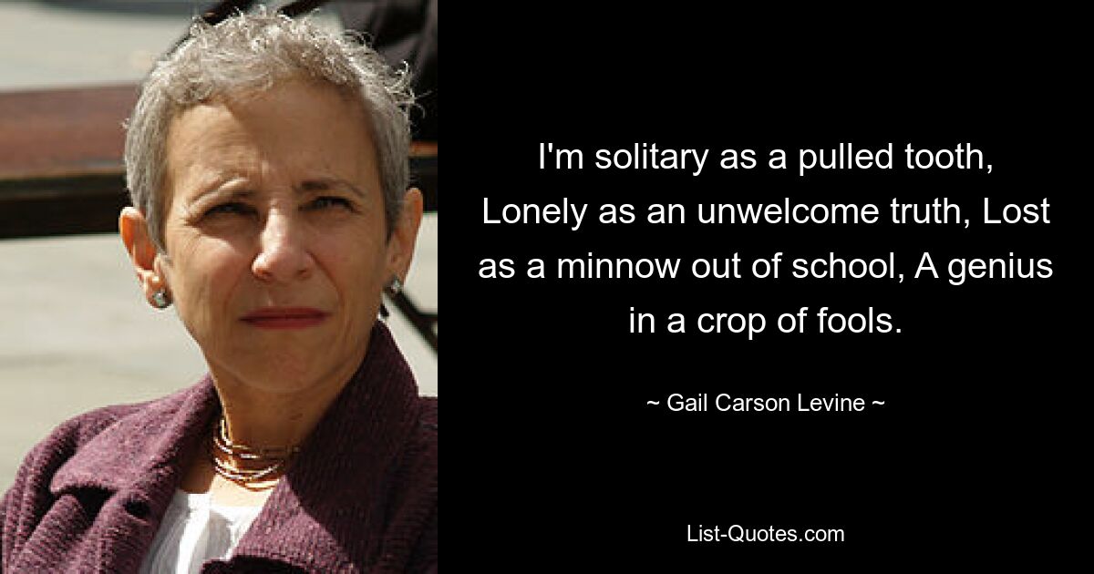 I'm solitary as a pulled tooth, Lonely as an unwelcome truth, Lost as a minnow out of school, A genius in a crop of fools. — © Gail Carson Levine