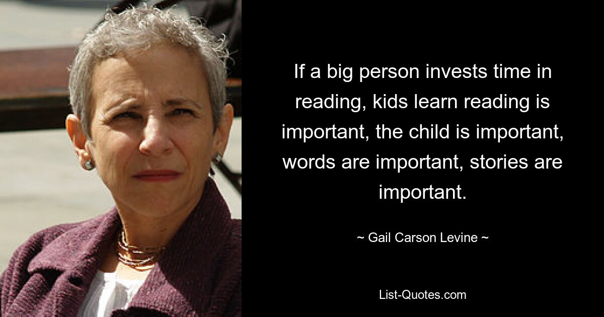 If a big person invests time in reading, kids learn reading is important, the child is important, words are important, stories are important. — © Gail Carson Levine