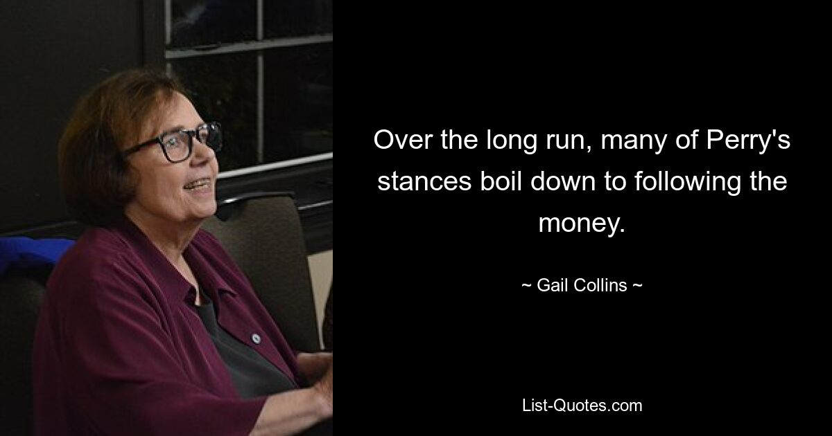 Over the long run, many of Perry's stances boil down to following the money. — © Gail Collins