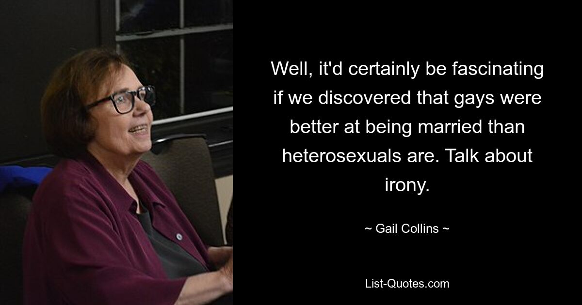 Well, it'd certainly be fascinating if we discovered that gays were better at being married than heterosexuals are. Talk about irony. — © Gail Collins